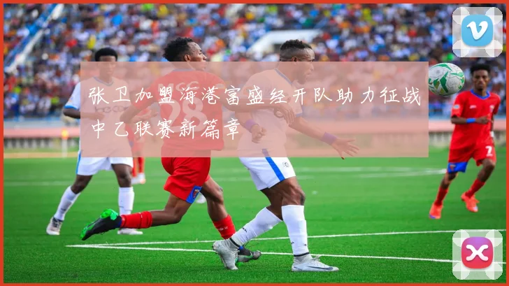 张卫加盟海港富盛经开队助力征战中乙联赛新篇章