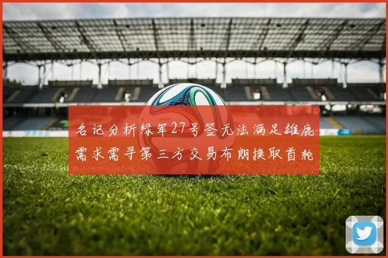 名记分析绿军27号签无法满足雄鹿需求需寻第三方交易布朗换取首轮签