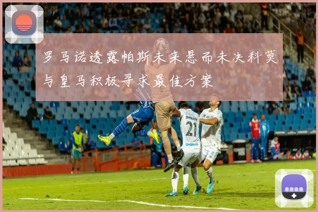罗马诺透露帕斯未来悬而未决科莫与皇马积极寻求最佳方案