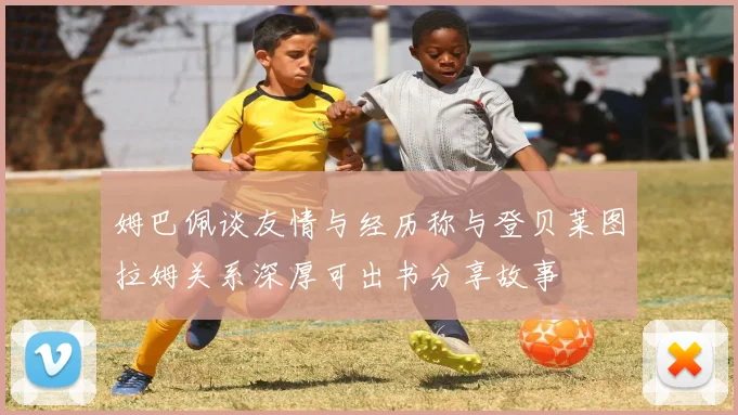 姆巴佩谈友情与经历称与登贝莱图拉姆关系深厚可出书分享故事