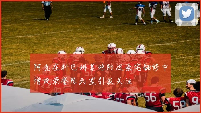 阿克在科巴姆基地附近豪宅翻修中增设荣誉陈列室引发关注