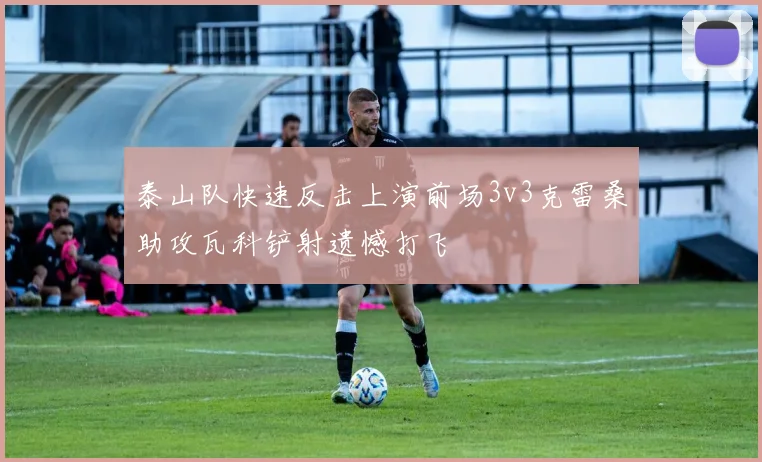 泰山队快速反击上演前场3v3克雷桑助攻瓦科铲射遗憾打飞