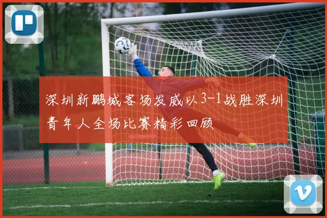 深圳新鹏城客场发威以3-1战胜深圳青年人全场比赛精彩回顾