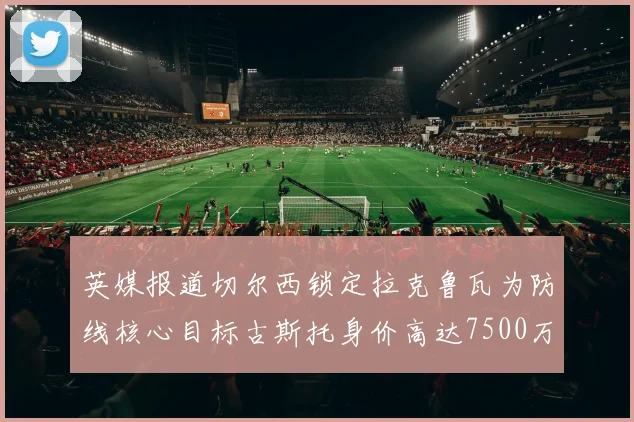 英媒报道切尔西锁定拉克鲁瓦为防线核心目标古斯托身价高达7500万镑