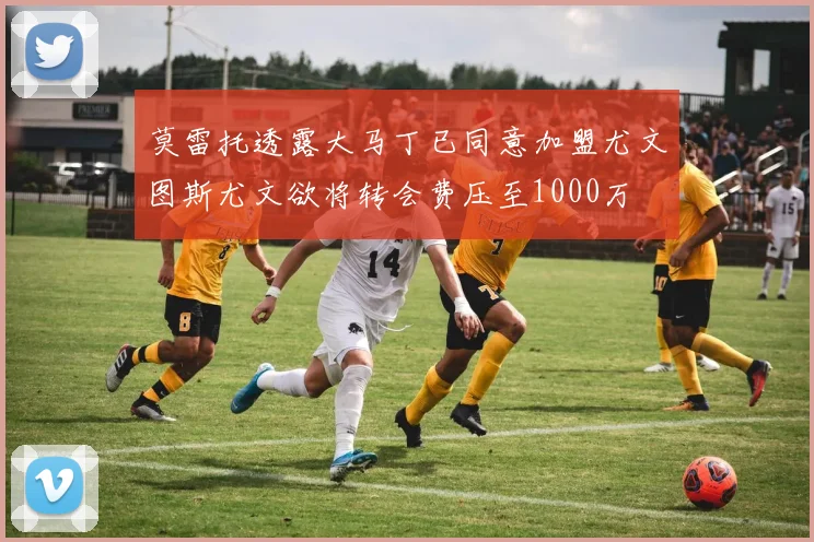 莫雷托透露大马丁已同意加盟尤文图斯尤文欲将转会费压至1000万
