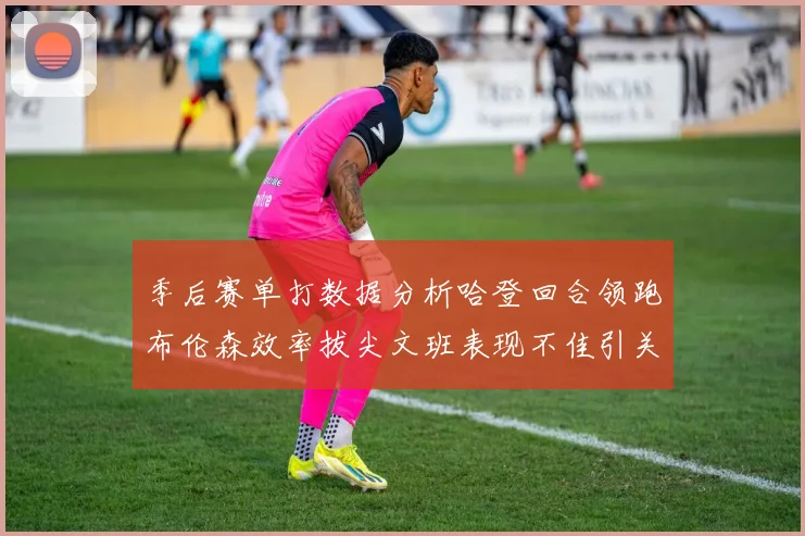 季后赛单打数据分析哈登回合领跑布伦森效率拔尖文班表现不佳引关注