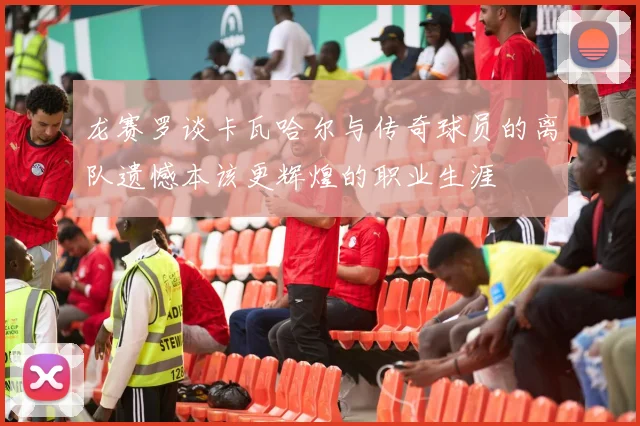 龙赛罗谈卡瓦哈尔与传奇球员的离队遗憾本该更辉煌的职业生涯