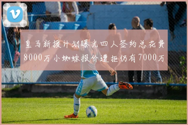 皇马新援计划曝光四人签约总花费8000万小蜘蛛报价遭拒仍有7000万预算