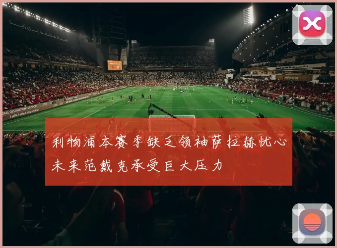 利物浦本赛季缺乏领袖萨拉赫忧心未来范戴克承受巨大压力