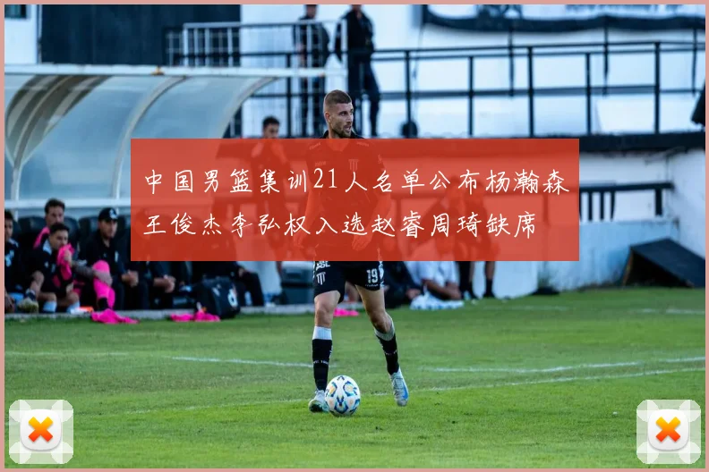中国男篮集训21人名单公布杨瀚森王俊杰李弘权入选赵睿周琦缺席